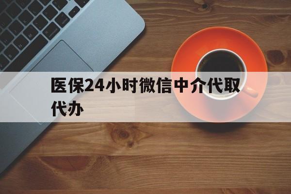 黄石医保24小时微信中介代取代办(医保24小时微信中介代取代办可靠吗)