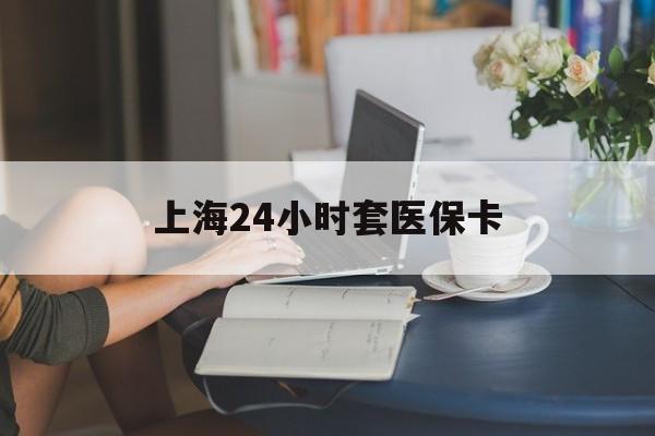 黄石上海24小时套医保卡(上海套医保卡一般几个点)